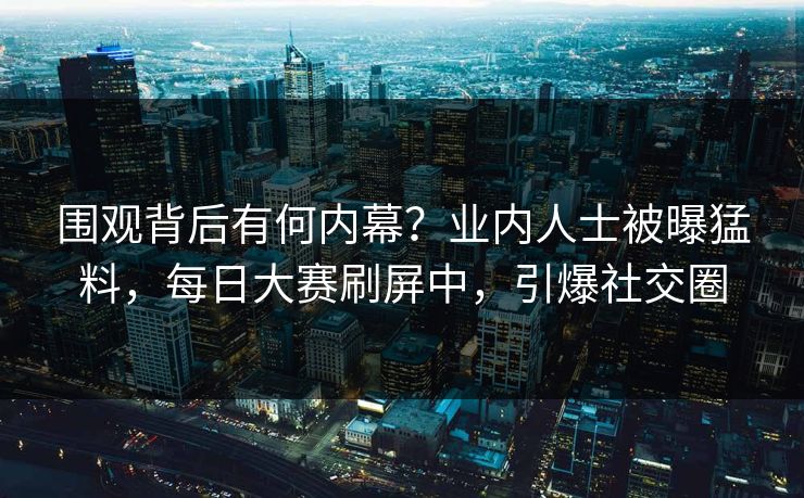 围观背后有何内幕？业内人士被曝猛料，每日大赛刷屏中，引爆社交圈