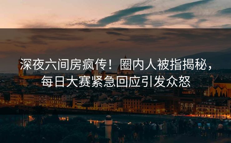 深夜六间房疯传！圈内人被指揭秘，每日大赛紧急回应引发众怒