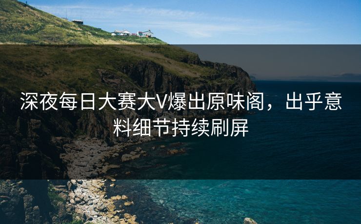 深夜每日大赛大V爆出原味阁，出乎意料细节持续刷屏
