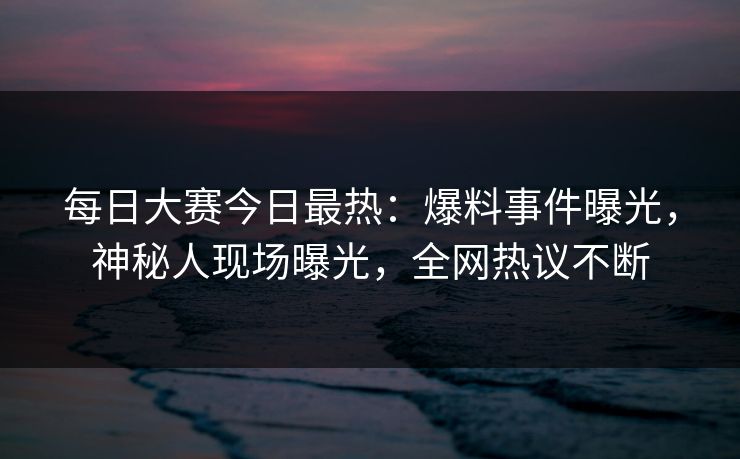 每日大赛今日最热：爆料事件曝光，神秘人现场曝光，全网热议不断
