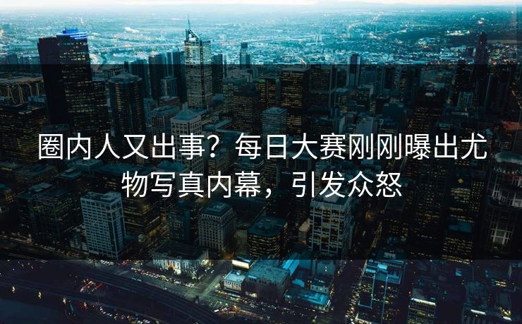 圈内人又出事？每日大赛刚刚曝出尤物写真内幕，引发众怒