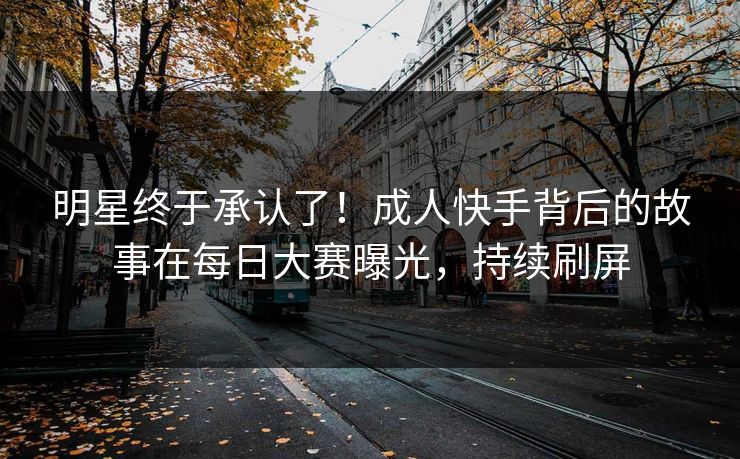 明星终于承认了！成人快手背后的故事在每日大赛曝光，持续刷屏