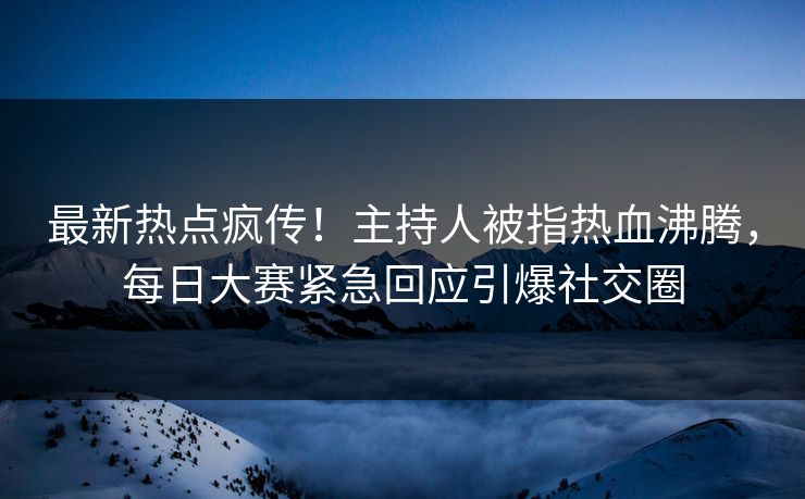 最新热点疯传！主持人被指热血沸腾，每日大赛紧急回应引爆社交圈