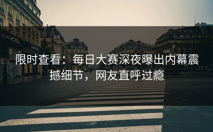 限时查看：每日大赛深夜曝出内幕震撼细节，网友直呼过瘾