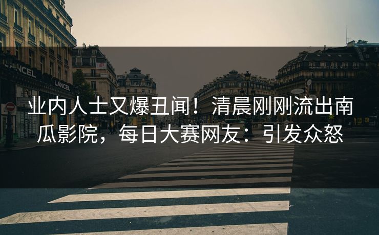 业内人士又爆丑闻！清晨刚刚流出南瓜影院，每日大赛网友：引发众怒