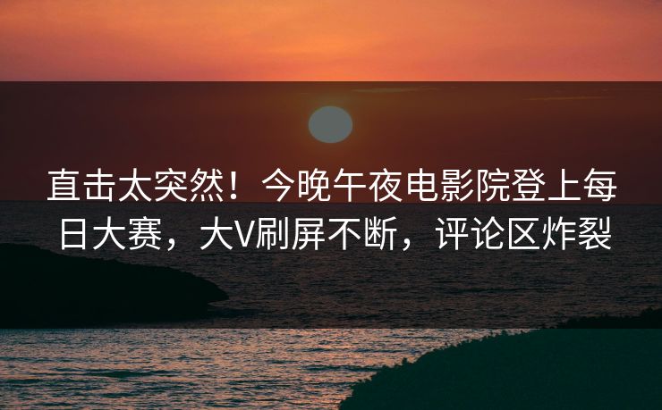 直击太突然！今晚午夜电影院登上每日大赛，大V刷屏不断，评论区炸裂