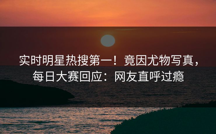 实时明星热搜第一！竟因尤物写真，每日大赛回应：网友直呼过瘾