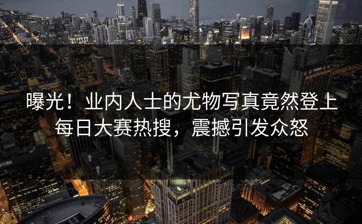 曝光！业内人士的尤物写真竟然登上每日大赛热搜，震撼引发众怒