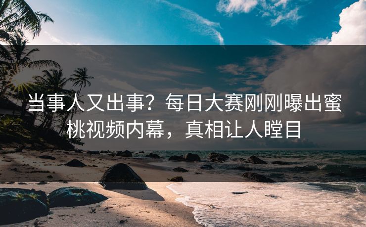 当事人又出事？每日大赛刚刚曝出蜜桃视频内幕，真相让人瞠目
