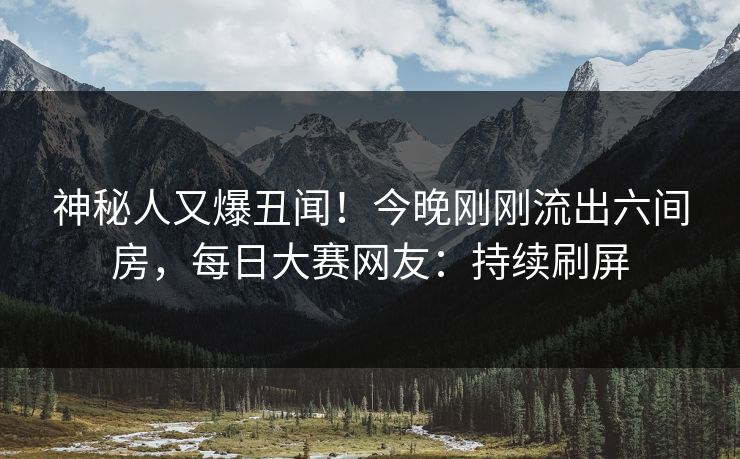 神秘人又爆丑闻！今晚刚刚流出六间房，每日大赛网友：持续刷屏