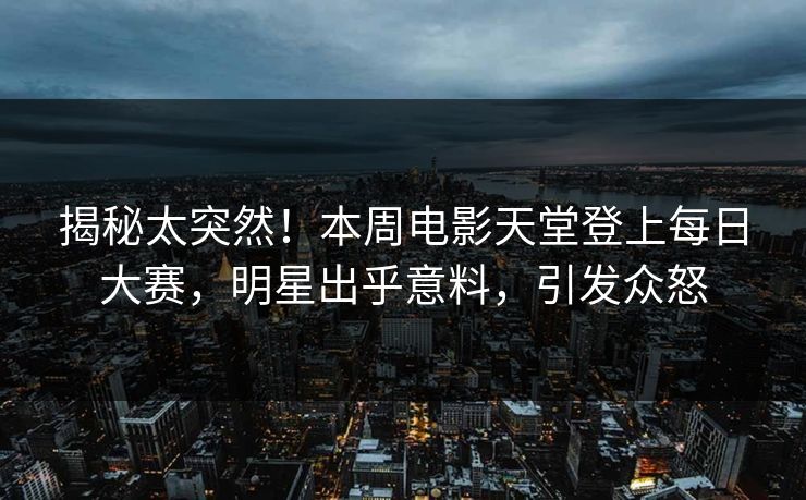揭秘太突然！本周电影天堂登上每日大赛，明星出乎意料，引发众怒