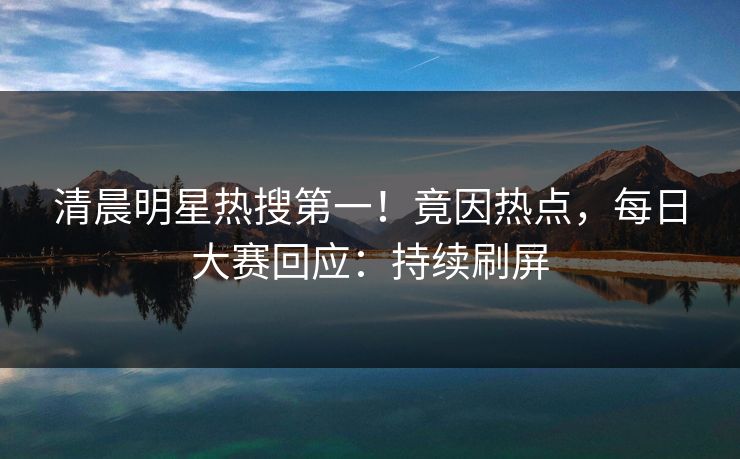 清晨明星热搜第一！竟因热点，每日大赛回应：持续刷屏