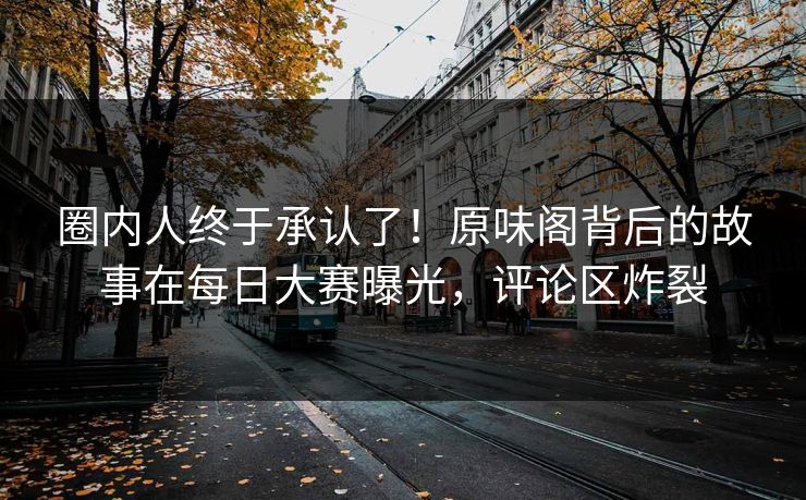 圈内人终于承认了！原味阁背后的故事在每日大赛曝光，评论区炸裂