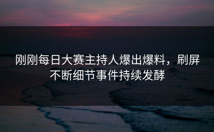 刚刚每日大赛主持人爆出爆料，刷屏不断细节事件持续发酵