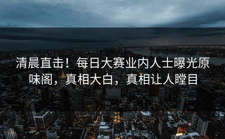清晨直击！每日大赛业内人士曝光原味阁，真相大白，真相让人瞠目