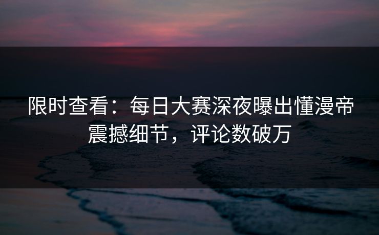 限时查看：每日大赛深夜曝出懂漫帝震撼细节，评论数破万