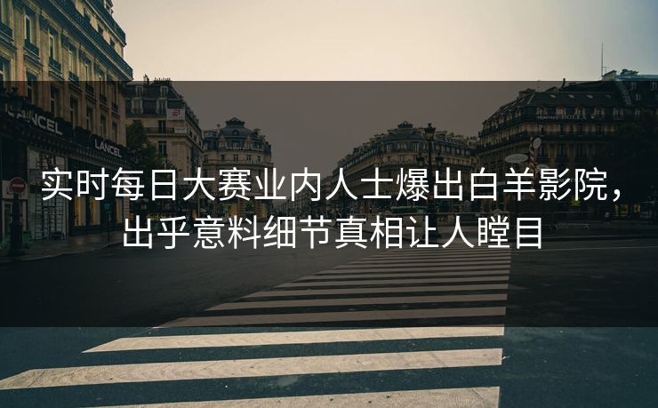 实时每日大赛业内人士爆出白羊影院，出乎意料细节真相让人瞠目