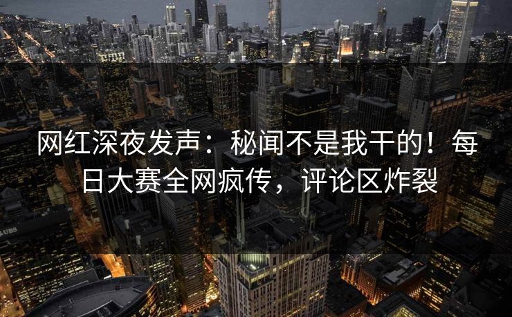 网红深夜发声：秘闻不是我干的！每日大赛全网疯传，评论区炸裂