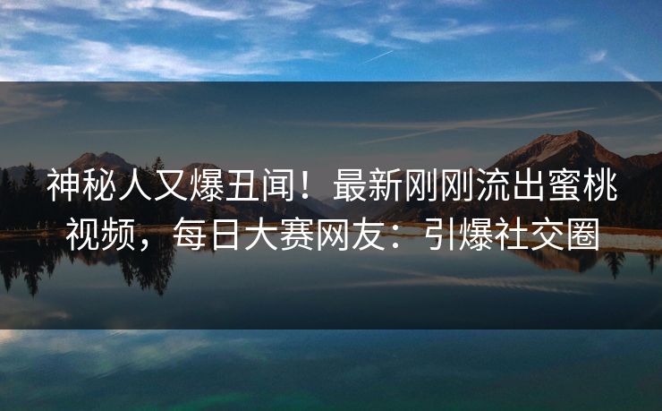 神秘人又爆丑闻！最新刚刚流出蜜桃视频，每日大赛网友：引爆社交圈