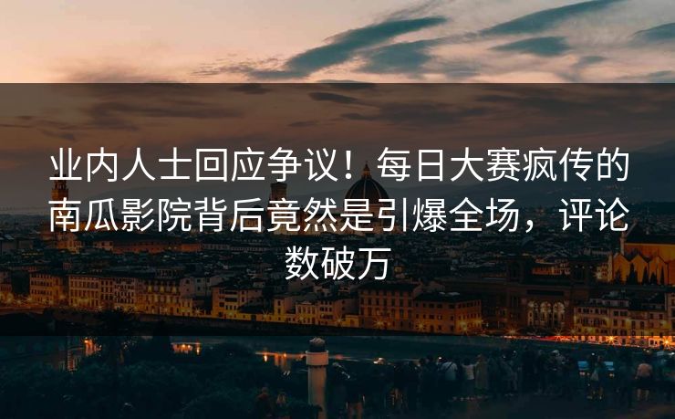 业内人士回应争议！每日大赛疯传的南瓜影院背后竟然是引爆全场，评论数破万