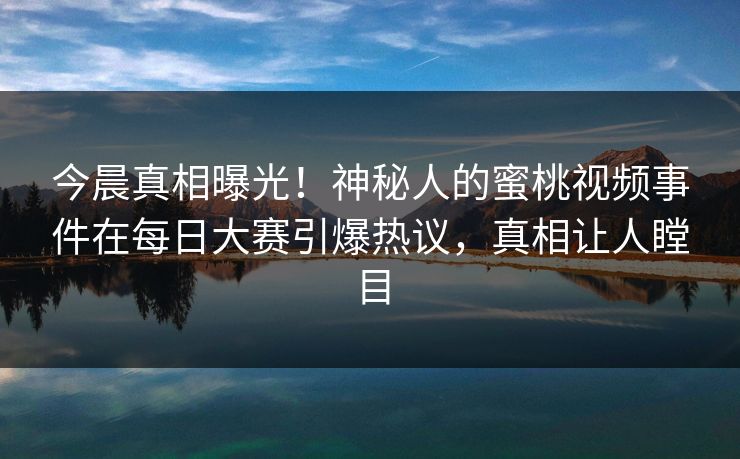 今晨真相曝光！神秘人的蜜桃视频事件在每日大赛引爆热议，真相让人瞠目