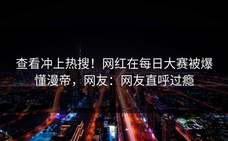 查看冲上热搜!网红在每日大赛被爆懂漫帝,网友:网友直呼过瘾 查看冲上热搜!网红在每日大赛被爆懂漫帝,网友:网友直呼过瘾