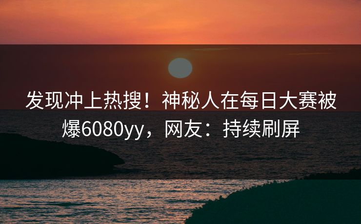 发现冲上热搜！神秘人在每日大赛被爆6080yy，网友：持续刷屏