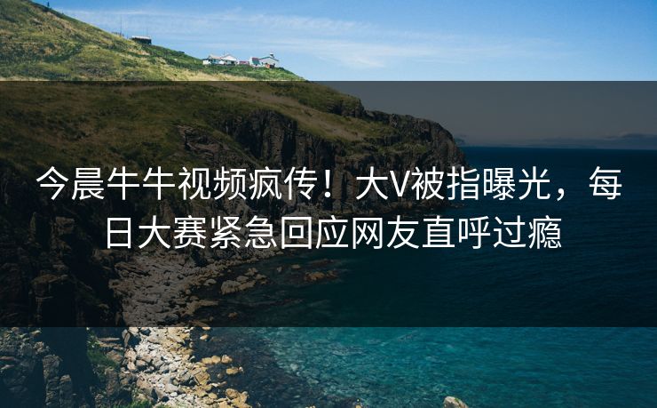今晨牛牛视频疯传！大V被指曝光，每日大赛紧急回应网友直呼过瘾