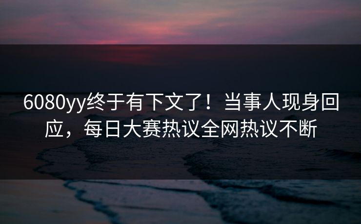 6080yy终于有下文了！当事人现身回应，每日大赛热议全网热议不断