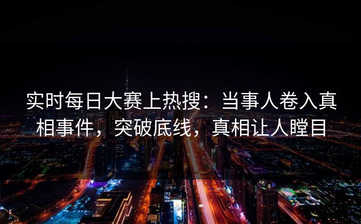实时每日大赛上热搜：当事人卷入真相事件，突破底线，真相让人瞠目