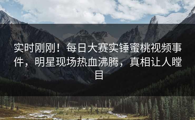 实时刚刚！每日大赛实锤蜜桃视频事件，明星现场热血沸腾，真相让人瞠目