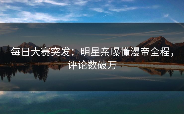 每日大赛突发：明星亲曝懂漫帝全程，评论数破万