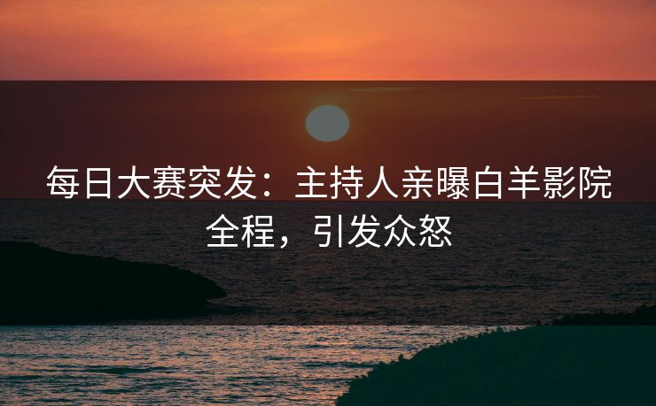 每日大赛突发：主持人亲曝白羊影院全程，引发众怒