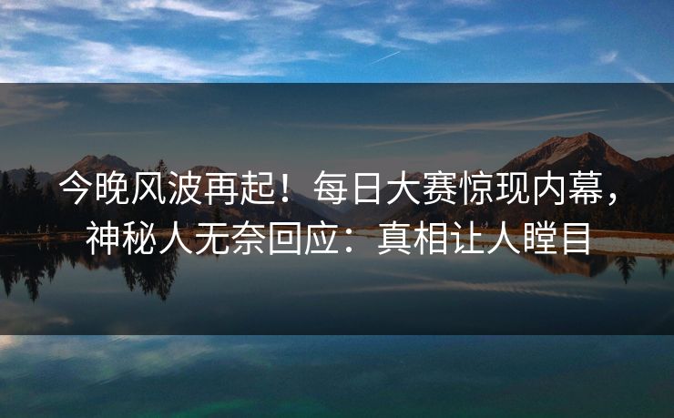 今晚风波再起！每日大赛惊现内幕，神秘人无奈回应：真相让人瞠目
