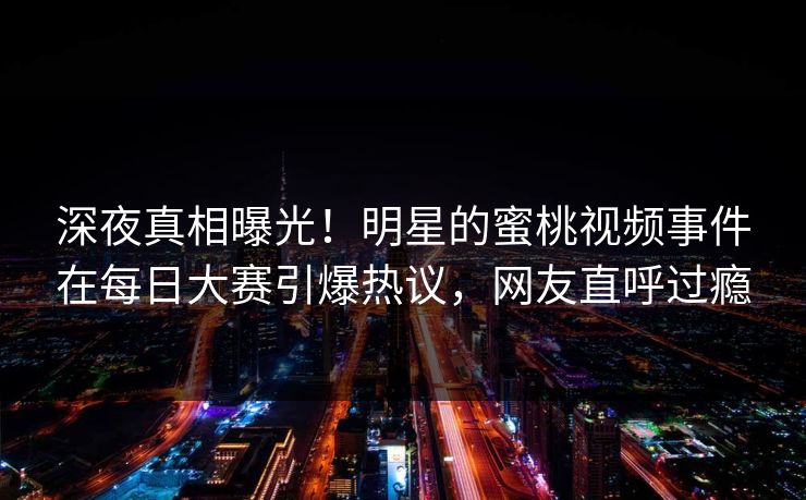 深夜真相曝光！明星的蜜桃视频事件在每日大赛引爆热议，网友直呼过瘾