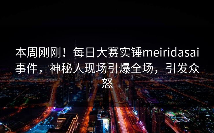本周刚刚！每日大赛实锤meiridasai事件，神秘人现场引爆全场，引发众怒