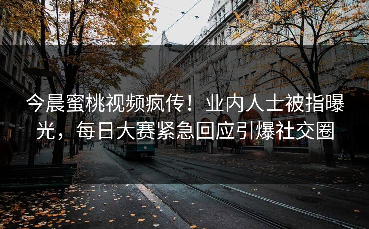 今晨蜜桃视频疯传！业内人士被指曝光，每日大赛紧急回应引爆社交圈