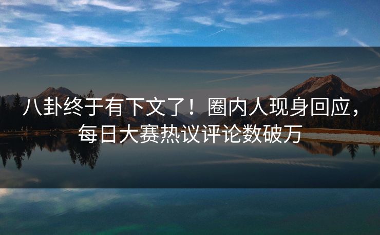 八卦终于有下文了！圈内人现身回应，每日大赛热议评论数破万