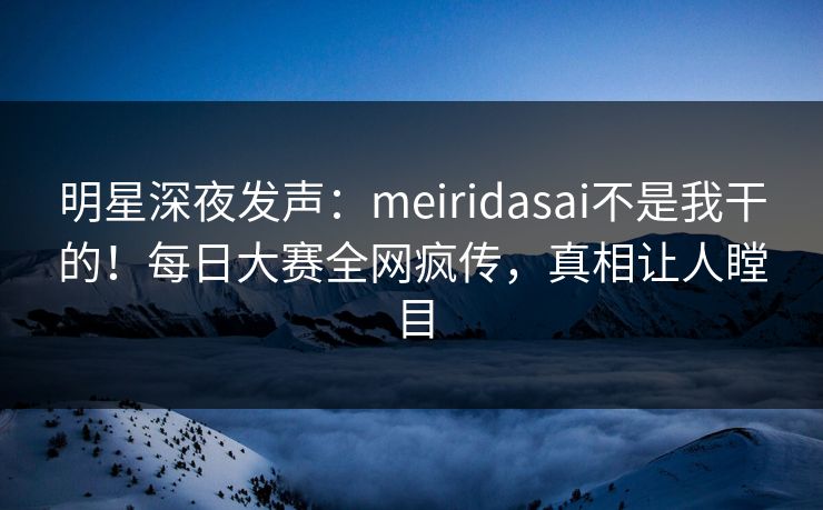 明星深夜发声：meiridasai不是我干的！每日大赛全网疯传，真相让人瞠目
