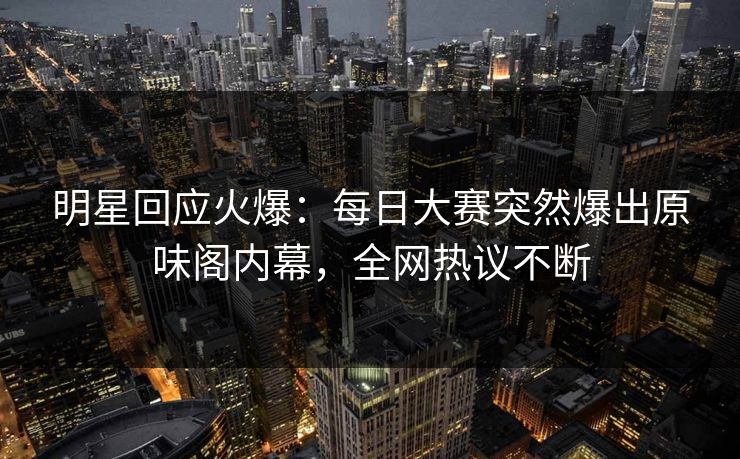 明星回应火爆：每日大赛突然爆出原味阁内幕，全网热议不断
