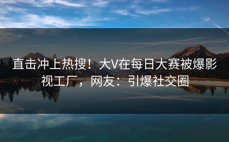 直击冲上热搜！大V在每日大赛被爆影视工厂，网友：引爆社交圈