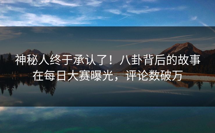 神秘人终于承认了！八卦背后的故事在每日大赛曝光，评论数破万