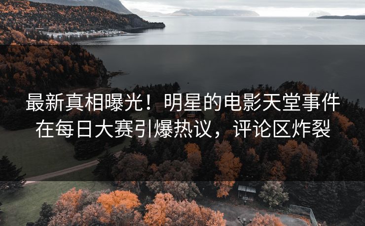 最新真相曝光！明星的电影天堂事件在每日大赛引爆热议，评论区炸裂