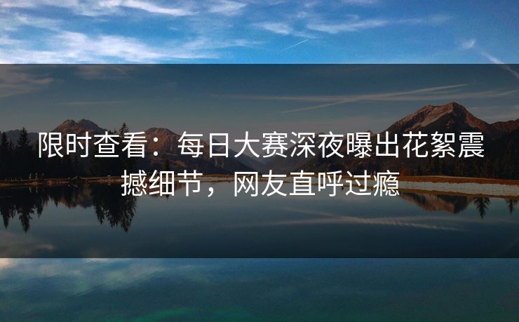 限时查看：每日大赛深夜曝出花絮震撼细节，网友直呼过瘾