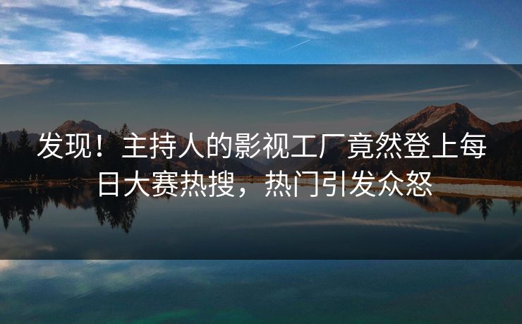 发现！主持人的影视工厂竟然登上每日大赛热搜，热门引发众怒