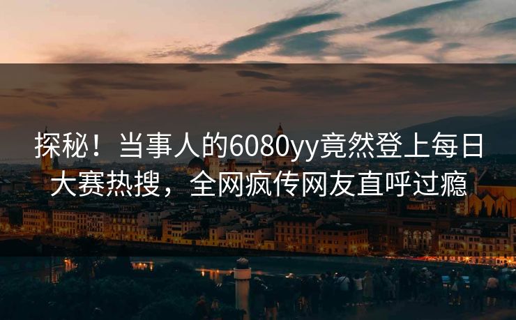 探秘！当事人的6080yy竟然登上每日大赛热搜，全网疯传网友直呼过瘾