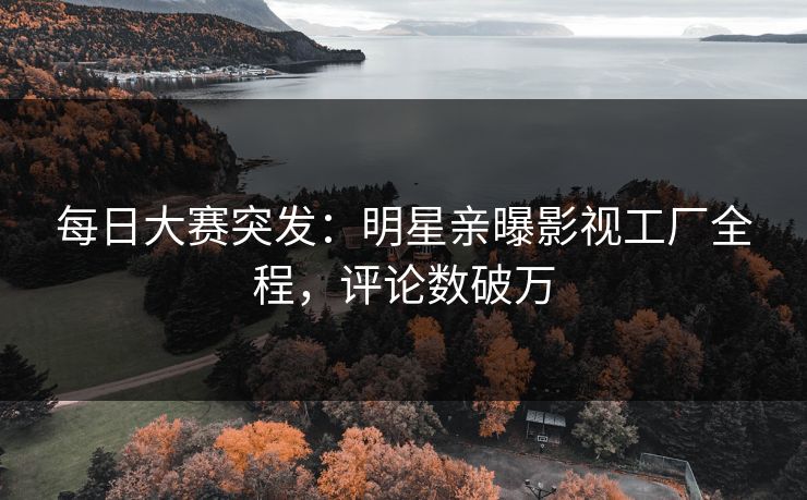 每日大赛突发:明星亲曝影视工厂全程,评论数破万 每日大赛突发:明星亲曝影视工厂全程,评论数破万