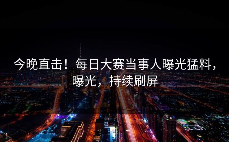 今晚直击!每日大赛当事人曝光猛料,曝光,持续刷屏 今晚直击!每日大赛当事人曝光猛料,曝光,持续刷屏