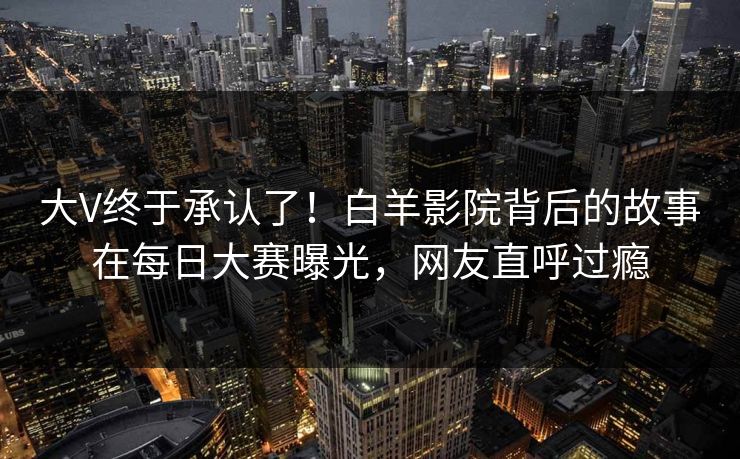 大V终于承认了!白羊影院背后的故事在每日大赛曝光,网友直呼过瘾 大V终于承认了!白羊影院背后的故事在每日大赛曝光,网友直呼过瘾