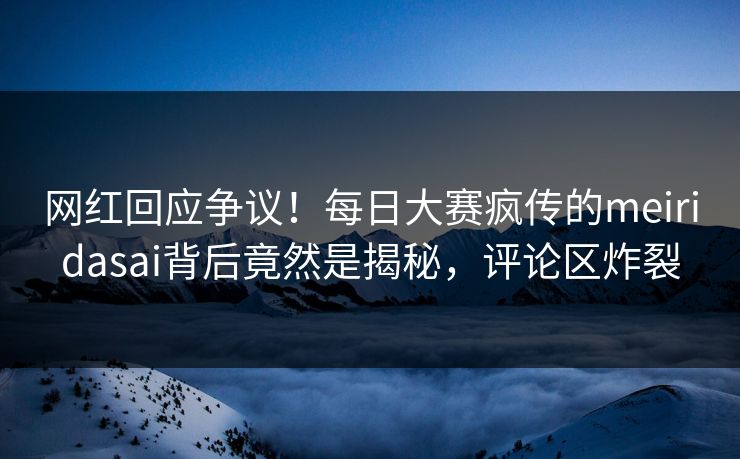 网红回应争议！每日大赛疯传的meiridasai背后竟然是揭秘，评论区炸裂